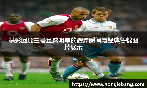 精彩回顾三号足球明星的辉煌瞬间与经典集锦图片展示